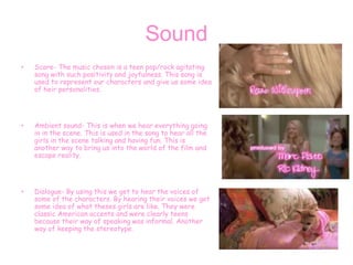 Sound
• Score- The music chosen is a teen pop/rock agitating
song with such positivity and joyfulness. This song is
used to represent our characters and give us some idea
of heir personalities.
• Ambient sound- This is when we hear everything going
in in the scene. This is used in the song to hear all the
girls in the scene talking and having fun. This is
another way to bring us into the world of the film and
escape reality.
• Dialogue- By using this we get to hear the voices of
some of the characters. By hearing their voices we get
some idea of what theses girls are like. They were
classic American accents and were clearly teens
because their way of speaking was informal. Another
way of keeping the stereotype.
 