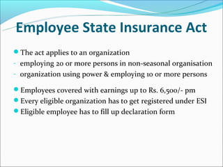 Employee State Insurance Act
The act applies to an organization
- employing 20 or more persons in non-seasonal organisation
- organization using power & employing 10 or more persons

Employees covered with earnings up to Rs. 6,500/- pm
Every eligible organization has to get registered under ESI
Eligible employee has to fill up declaration form
 