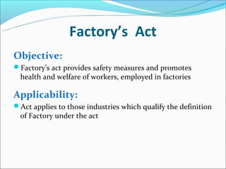 Factory’s Act
Objective:
Factory’s act provides safety measures and promotes
  health and welfare of workers, employed in factories

Applicability:
Act applies to those industries which qualify the definition
  of Factory under the act
 