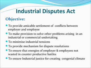 Industrial Disputes Act
Objective:
To provide amicable settlement of conflicts between
 employer and employee
To make provision to solve other problems arising in an
 industrial or commercial undertaking
To minimise industrial tensions
To provide mechanism for dispute resolutions
To ensure that energies of employer & employees not
 wasted in counter productive battles
To ensure Industrial justice for creating congenial climate
 