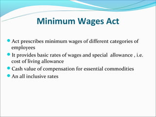 Minimum Wages Act
Act prescribes minimum wages of different categories of
 employees
It provides basic rates of wages and special allowance , i.e.
 cost of living allowance
Cash value of compensation for essential commodities
An all inclusive rates
 