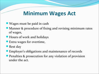 Minimum Wages Act
Wages must be paid in cash
Manner & procedure of fixing and revising minimum rates
 of wages,
Hours of work and holidays
Extra wages for overtime,
Rest day
Employer’s obligations and maintenance of records
Penalties & prosecution for any violation of provision
 under the act.
 