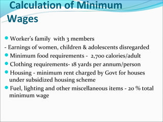 Calculation of Minimum
Wages
Worker’s family with 3 members
- Earnings of women, children & adolescents disregarded
Minimum food requirements - 2,700 calories/adult
Clothing requirements- 18 yards per annum/person
Housing - minimum rent charged by Govt for houses
  under subsidized housing scheme
Fuel, lighting and other miscellaneous items - 20 % total
  minimum wage
 