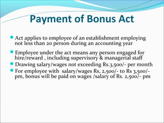 Payment of Bonus Act
Act applies to employee of an establishment employing
 not less than 20 person during an accounting year
Employee under the act means any person engaged for
 hire/reward , including supervisory & managerial staff
Drawing salary/wages not exceeding Rs.3,500/- per month
For employee with salary/wages Rs, 2,500/- to Rs 3,500/-
 pm, bonus will be paid on wages /salary of Rs. 2,500/- pm
 