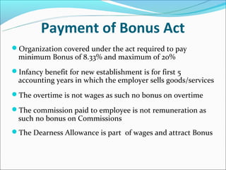 Payment of Bonus Act
Organization covered under the act required to pay
  minimum Bonus of 8.33% and maximum of 20%
Infancy benefit for new establishment is for first 5
  accounting years in which the employer sells goods/services
The overtime is not wages as such no bonus on overtime

The commission paid to employee is not remuneration as
  such no bonus on Commissions
The Dearness Allowance is part of wages and attract Bonus
 