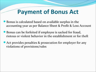 Payment of Bonus Act
Bonus is calculated based on available surplus in the
  accounting year as per Balance Sheet & Profit & Loss Account
Bonus can be forfeited if employee is sacked for fraud,
  riotous or violent behavior in the establishment or for theft
Act provides penalties & prosecution for employer for any
  violations of provisions/rules
 