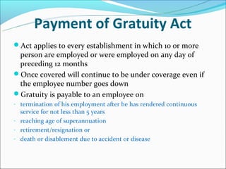 Payment of Gratuity Act
Act applies to every establishment in which 10 or more
 person are employed or were employed on any day of
 preceding 12 months
Once covered will continue to be under coverage even if
 the employee number goes down
Gratuity is payable to an employee on
- termination of his employment after he has rendered continuous
  service for not less than 5 years
- reaching age of superannuation
- retirement/resignation or
- death or disablement due to accident or disease
 