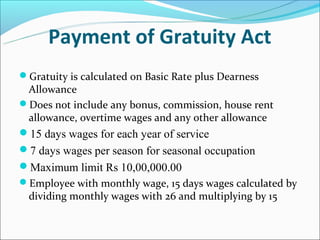 Payment of Gratuity Act
Gratuity is calculated on Basic Rate plus Dearness
 Allowance
Does not include any bonus, commission, house rent
 allowance, overtime wages and any other allowance
15 days wages for each year of service
7 days wages per season for seasonal occupation
Maximum limit Rs 10,00,000.00
Employee with monthly wage, 15 days wages calculated by
  dividing monthly wages with 26 and multiplying by 15
 