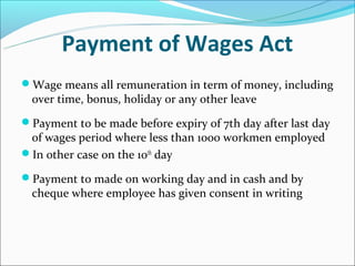 Payment of Wages Act
Wage means all remuneration in term of money, including
  over time, bonus, holiday or any other leave
Payment to be made before expiry of 7th day after last day
 of wages period where less than 1000 workmen employed
In other case on the 10th day

Payment to made on working day and in cash and by
  cheque where employee has given consent in writing
 