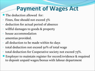 Payment of Wages Act
The deduction allowed for:
- Fines, fine should not exceed 3%
- deduction for actual period of absence
- willful damages to goods & property
- house accommodation
- amentias provided.
- all deduction to be made within 60 days
- total deduction not exceed 50% of total wage
- total deduction for Cooperative society not exceed 75%.
Employer to maintain register for record/evidence & required
  to deposit unpaid wages/bonus with labour department
 