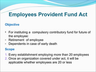 Employees Provident Fund Act
Objective

• For instituting a compulsory contributory fund for future of
  the employee:
- Retirement of employee
- Dependents in case of early death
Scope
1. Every establishment employing more than 20 employees
2. Once an organization covered under act, it will be
   applicable whether employees are 20 or less
 