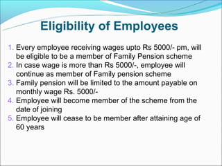 Eligibility of Employees
1. Every employee receiving wages upto Rs 5000/- pm, will
   be eligible to be a member of Family Pension scheme
2. In case wage is more than Rs 5000/-, employee will
   continue as member of Family pension scheme
3. Family pension will be limited to the amount payable on
   monthly wage Rs. 5000/-
4. Employee will become member of the scheme from the
   date of joining
5. Employee will cease to be member after attaining age of
   60 years
 