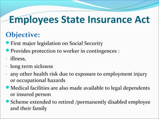 Employees State Insurance Act
Objective:
First major legislation on Social Security
Provides protection to worker in contingences :
- illness,
- long term sickness
- any other health risk due to exposure to employment injury
 or occupational hazards
Medical facilities are also made available to legal dependents
 or insured person
Scheme extended to retired /permanently disabled employee
 and their family
 