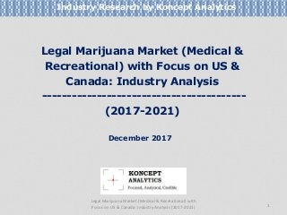 Legal Marijuana Market (Medical &
Recreational) with Focus on US &
Canada: Industry Analysis
-----------------------------------------
(2017-2021)
Industry Research by Koncept Analytics
1
December 2017
Legal Marijuana Market (Medical & Recreational) with
Focus on US & Canada: Industry Analysis (2017-2021)
 