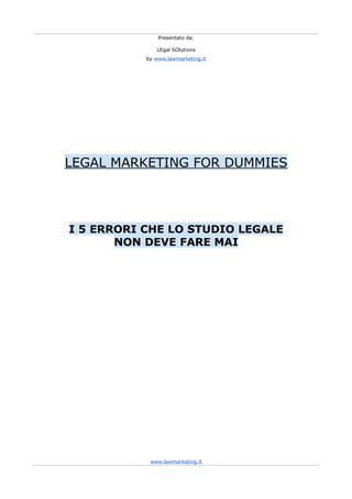 Presentato da:

              LEgal SOlutions
           by www.lawmarketing.it




LEGAL MARKETING FOR DUMMIES




I 5 ERRORI CHE LO STUDIO LEGALE
       NON DEVE FARE MAI




            www.lawmarketing.it
 