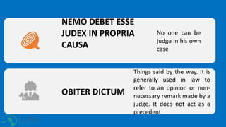 NEMO DEBET ESSE
JUDEX IN PROPRIA
CAUSA
No one can be
judge in his own
case
OBITER DICTUM
Things said by the way. It is
generally used in law to
refer to an opinion or non-
necessary remark made by a
judge. It does not act as a
precedent
 
