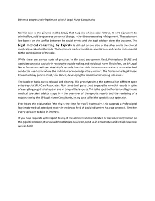 Defense progressively legitimate with SP Legal Nurse Consultants
Normal case is the genuine methodology that happens when a case follows. It isn't equivalent to
criminal law,asit keepsaneye onnormal change,rather thanoverseeing infringement. The customary
law base is on the conflict between the social events and the legal advisors steer the outcome. The
legal medical consulting by Experts is utilized by one side or the other and is the clinical
medical caretakerforthat side.The legitimate medical caretakerexpertisbasicandcan be instrumental
to the consequence of the case.
While there are various sorts of practices in the basic arraignment field, Professional SPLNC and
Associatespractice basicallyinrestorativetrouble makingand individual harm. This infers, the SP Legal
Nurse Consultantswilloverviewhelpful records for either side in circumstances where restorative bad
conduct isasserted or where the individual acknowledges they are hurt. The Professional Legal Nurse
Consultant may pick to attest, too. Hence, developing the decisions for looking into cases.
The locale of basic suit is colossal and clearing. This proselytes into the potential for different open
entrywaysforSPLNCandAssociates.Mostcasesdon't go to court; anywaythe remedial records in spite
of everythingoughttobe keptan eye onby qualifiedexperts.Thisisthe spotthe Professional legitimate
medical caretaker advisor steps in – the overview of therapeutic records and the rendering of a
supposition by the SP Legal Nurse Consultants, in any case called the specialist ace spectator.
Ever heard the explanation "the sky is the limit for you"? Essentially, this suggests a Professional
legitimate medical attendant expert in the broad field of basic indictment has vast potential. Time for
every specialist to take an interest.
If you have requests with respect to any of the administrations indicated or may need information on
the giganticdecisionof variousadministrationspassedon,send us an email today and let us know how
we can help!
 