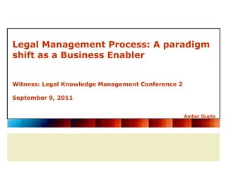 Legal Management Process: A paradigm
shift as a Business Enabler


Witness: Legal Knowledge Management Conference 2

September 9, 2011


                                                   Amber Gupta
 