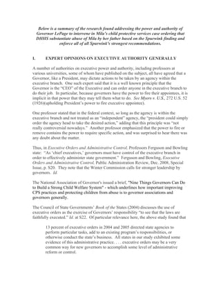 Below is a summary of the research found addressing the power and authority of
     Governor LePage to intervene in Mila’s child protective services case ordering that
     DHHS substantiate abuse of Mila by her father based on the Spurwink finding and
                  enforce all of all Spurwink's strongest recommendations.


I.        EXPERT OPINIONS ON EXECUTIVE AUTHORITY GENERALLY

A number of authorities on executive power and authority, including professors at
various universities, some of whom have published on the subject, all have agreed that a
Governor, like a President, may dictate actions to be taken by an agency within the
executive branch. One such expert said that it is a well known principle that the
Governor is the “CEO” of the Executive and can order anyone in the executive branch to
do their job. In particular, because governors have the power to fire their appointees, it is
implicit in that power that they may tell them what to do. See Myers v. U.S., 272 U.S. 52
(1926)(upholding President’s power to fire executive appointee).

One professor stated that in the federal context, so long as the agency is within the
executive branch and not treated as an “independent” agency, the “president could simply
order the agency head to take the desired action,” adding that this principle was “not
really controversial nowadays.” Another professor emphasized that the power to fire or
remove contains the power to require specific action, and was surprised to hear there was
any doubt about the matter.

Thus, in Executive Orders and Administrative Control, Professors Ferguson and Bowling
state: “As ‘chief executives,’ governors must have control of the executive branch in
order to effectively administer state government.” Ferguson and Bowling, Executive
Orders and Administrative Control, Public Administration Review, Dec. 2008, Special
Issue, p. S20. They note that the Winter Commission calls for stronger leadership by
governors. Id.

The National Association of Governor's issued a brief, "Nine Things Governors Can Do
to Build a Strong Child Welfare System" - which underlines how important improving
CPS practices and protecting children from abuse is to governor associations and
governors generally.

The Council of State Governments’ Book of the States (2004) discusses the use of
executive orders as the exercise of Governors’ responsibility “to see that the laws are
faithfully executed.” Id. at S22. Of particular relevance here, the above study found that

          13 percent of executive orders in 2004 and 2005 directed state agencies to
          perform particular tasks, add to an existing program’s responsibilities, or
          otherwise conduct the state’s business. All states in our study exhibited some
          evidence of this administrative practice. . . . executive orders may be a very
          common way for new governors to accomplish some level of administrative
          reform or control.
 