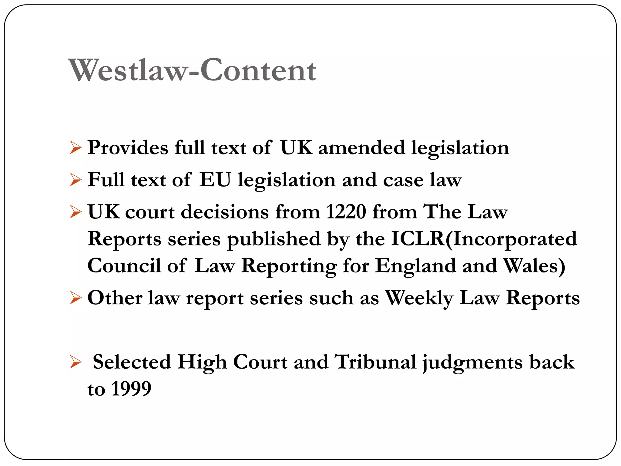 Westlaw-Content

 Provides full text of UK amended legislation
 Full text of EU legislation and case law
 UK court decisions from 1220 from The Law
  Reports series published by the ICLR(Incorporated
  Council of Law Reporting for England and Wales)
 Other law report series such as Weekly Law Reports


 Selected High Court and Tribunal judgments back
 to 1999
 