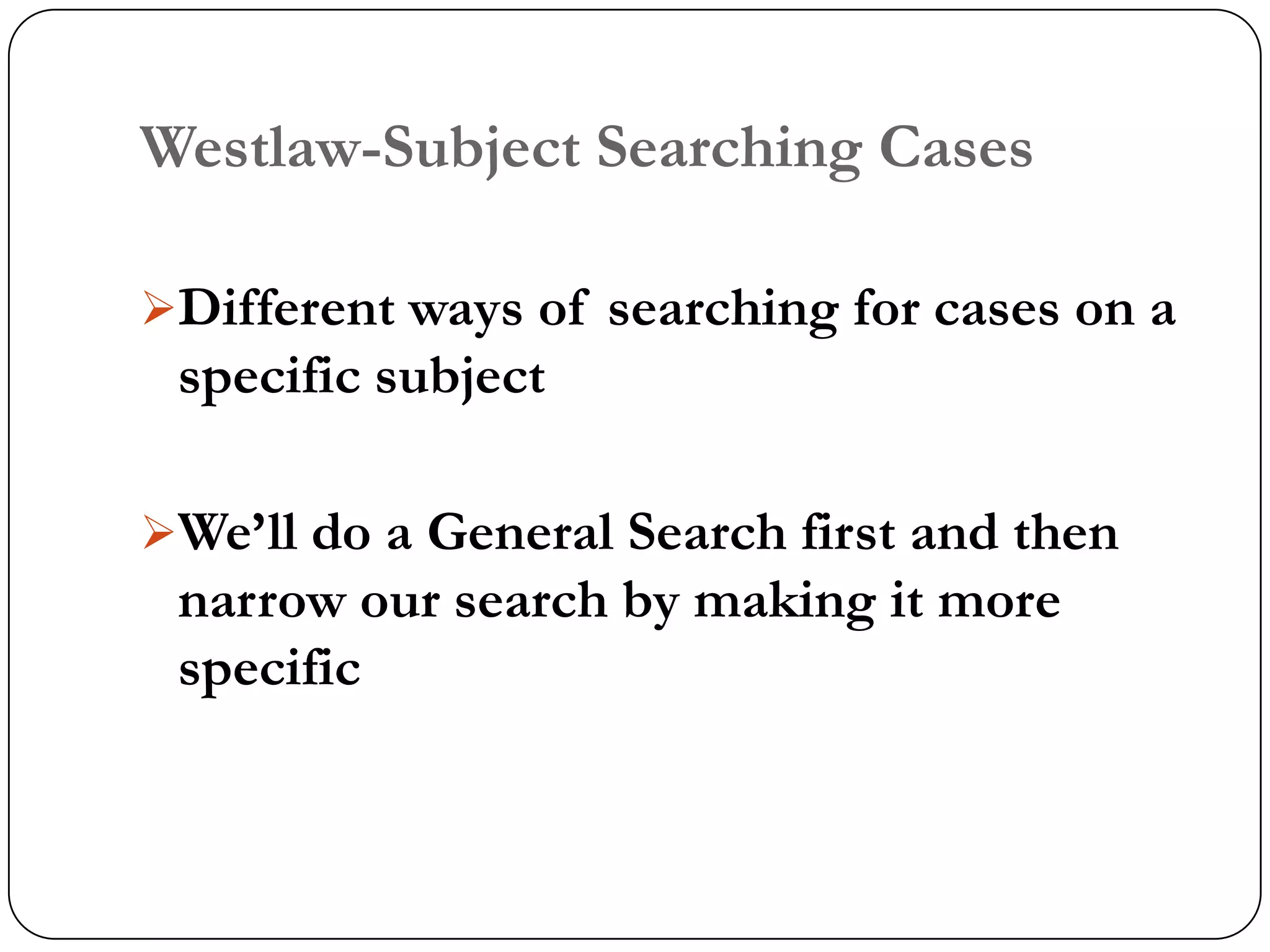 Westlaw-Subject Searching Cases

Different ways of searching for cases on a
 specific subject

We‟ll do a General Search first and then
 narrow our search by making it more
 specific
 