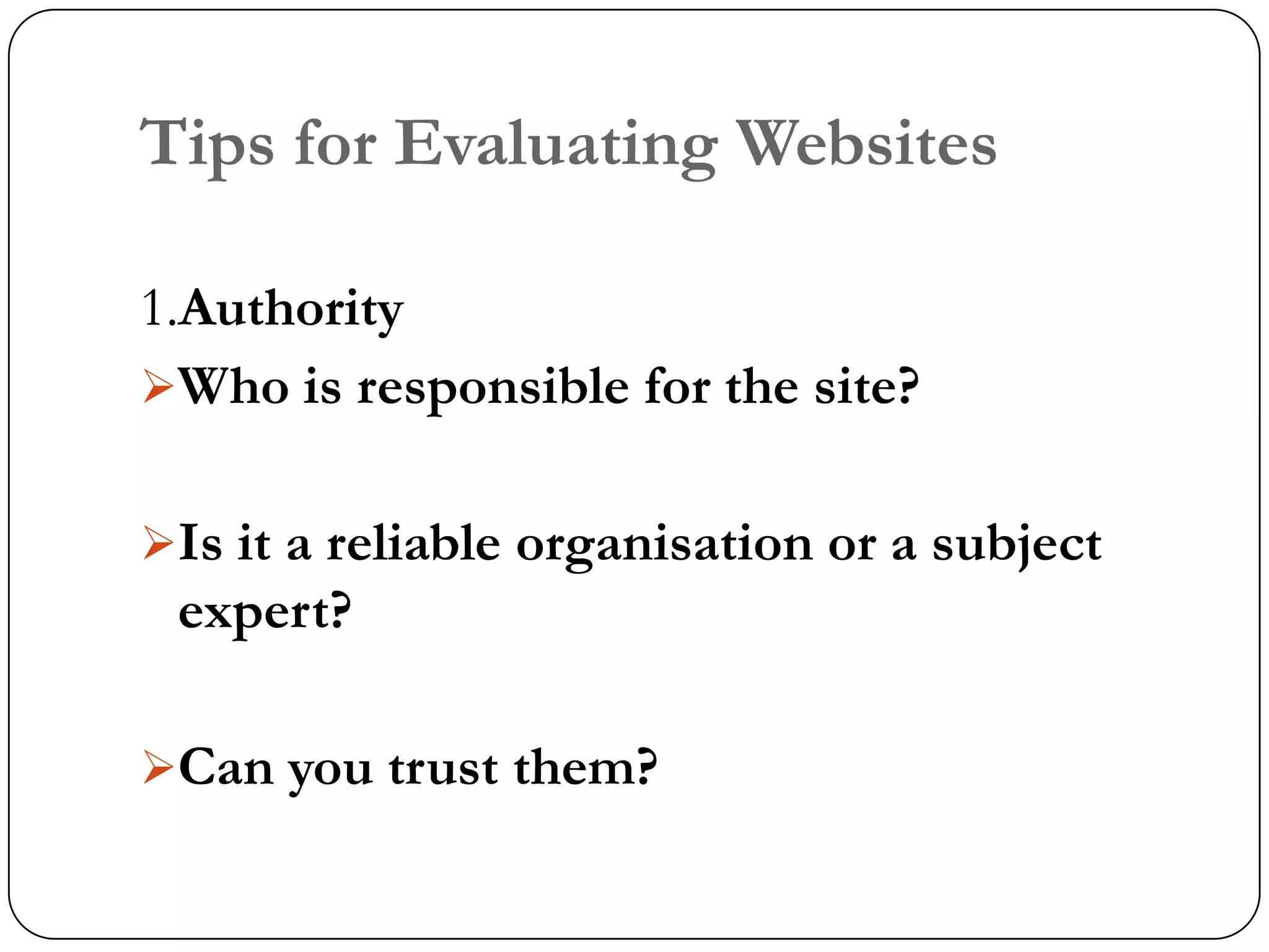 Tips for Evaluating Websites

1.Authority
Who is responsible for the site?


Is it a reliable organisation or a subject
 expert?

Can you trust them?
 