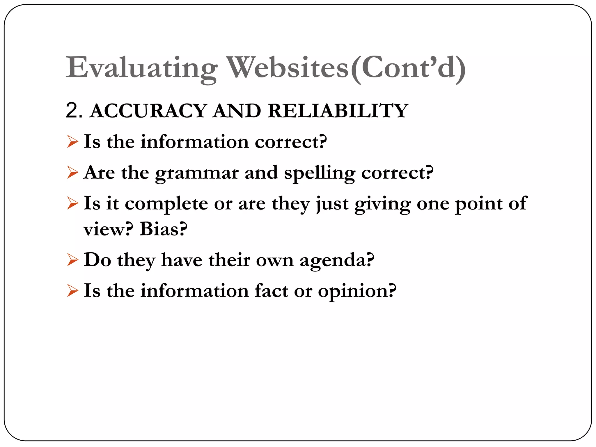 Evaluating Websites(Cont‟d)
2. ACCURACY AND RELIABILITY
 Is the information correct?
 Are the grammar and spelling correct?
 Is it complete or are they just giving one point of
  view? Bias?
 Do they have their own agenda?
 Is the information fact or opinion?
 