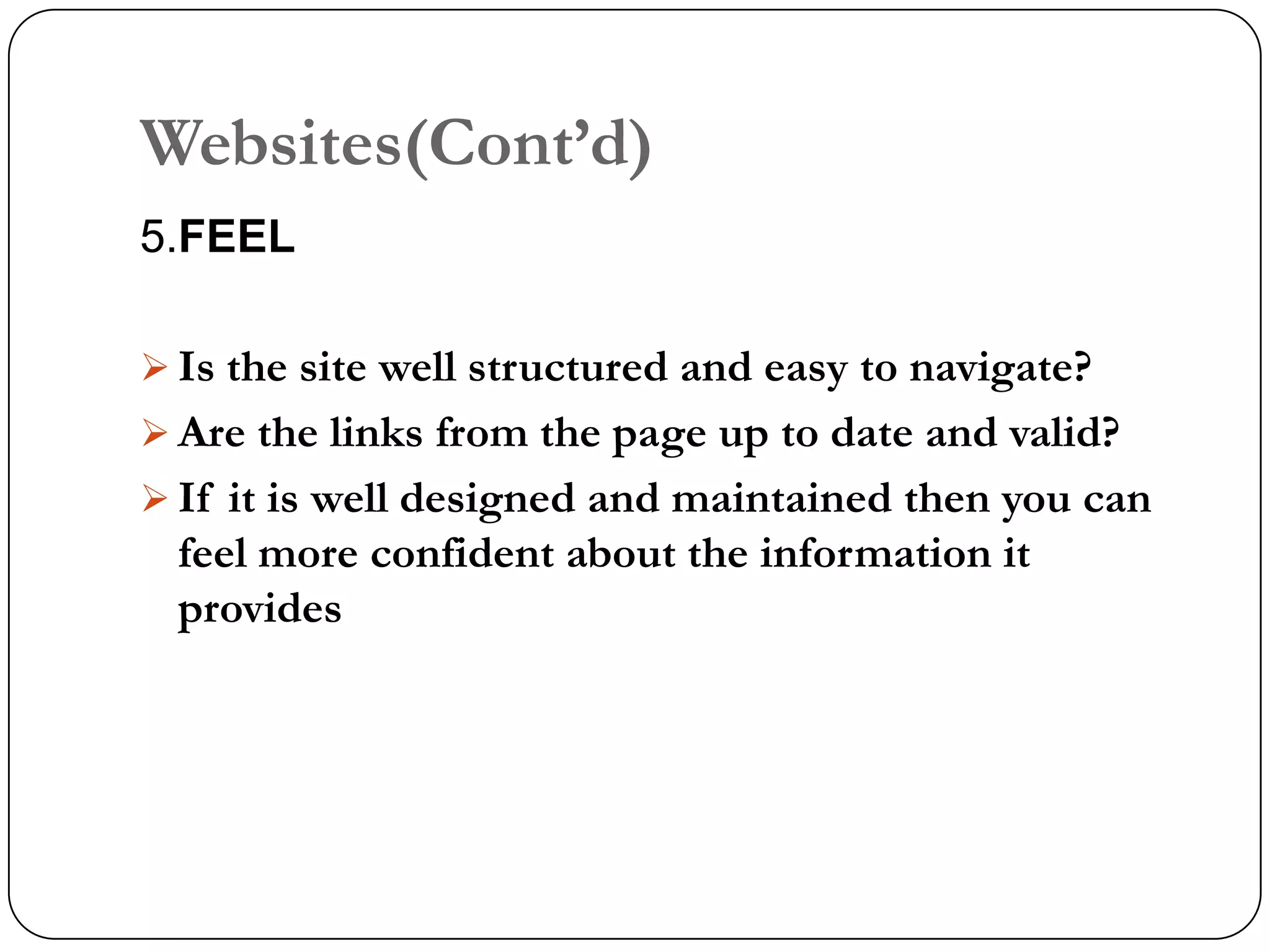 Websites(Cont‟d)
5.FEEL

 Is the site well structured and easy to navigate?
 Are the links from the page up to date and valid?
 If it is well designed and maintained then you can
  feel more confident about the information it
  provides
 