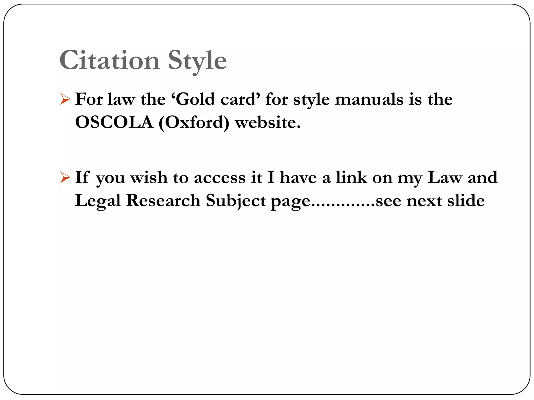 Citation Style
 For law the „Gold card‟ for style manuals is the
  OSCOLA (Oxford) website.

 If you wish to access it I have a link on my Law and
  Legal Research Subject page.............see next slide
 