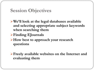 Session Objectives

 We‟ll look at the legal databases available
  and selecting appropriate subject keywords
  when searching them
 Finding EJournals
 How best to approach your research
  questions

 Freely available websites on the Internet and
 evaluating them
 