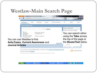 Westlaw-Main Search Page


                                    You can search either
                                    using the Tabs across
You can use Westlaw to find         the top of the page or
Acts,Cases, Current Awareness and   the Boxes/Text below
Journal Articles
 