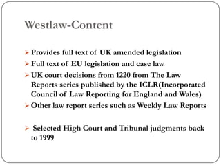 Westlaw-Content

 Provides full text of UK amended legislation
 Full text of EU legislation and case law
 UK court decisions from 1220 from The Law
  Reports series published by the ICLR(Incorporated
  Council of Law Reporting for England and Wales)
 Other law report series such as Weekly Law Reports


 Selected High Court and Tribunal judgments back
 to 1999
 