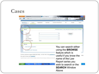 Cases




        You can search either
        using the BROWSE
        feature which is
        useful if you know the
        name of the Law
        Report series you
        wish to search or the
        SEARCH Window
        Above
 