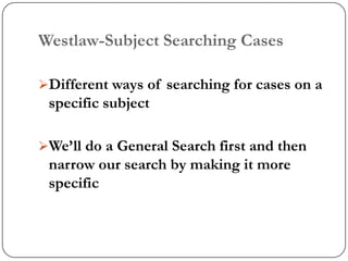 Westlaw-Subject Searching Cases

Different ways of searching for cases on a
 specific subject

We‟ll do a General Search first and then
 narrow our search by making it more
 specific
 