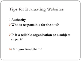 Tips for Evaluating Websites

1.Authority
Who is responsible for the site?


Is it a reliable organisation or a subject
 expert?

Can you trust them?
 