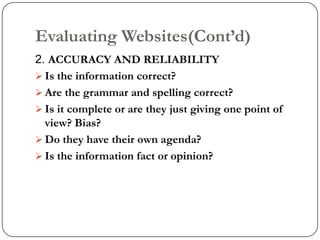 Evaluating Websites(Cont‟d)
2. ACCURACY AND RELIABILITY
 Is the information correct?
 Are the grammar and spelling correct?
 Is it complete or are they just giving one point of
  view? Bias?
 Do they have their own agenda?
 Is the information fact or opinion?
 