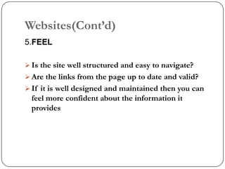 Websites(Cont‟d)
5.FEEL

 Is the site well structured and easy to navigate?
 Are the links from the page up to date and valid?
 If it is well designed and maintained then you can
  feel more confident about the information it
  provides
 