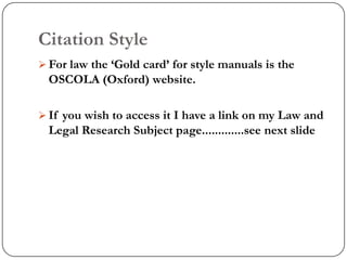 Citation Style
 For law the „Gold card‟ for style manuals is the
  OSCOLA (Oxford) website.

 If you wish to access it I have a link on my Law and
  Legal Research Subject page.............see next slide
 