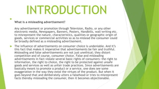 INTRODUCTION

What is a misleading advertisement?
Any advertisement or promotion through Television, Radio, or any other
electronic media, Newspapers, Banners, Posters, Handbills, wall-writing etc.
to misrepresent the nature, characteristics, qualities or geographic origin of
goods, services or commercial activities so as to mislead the consumer could
be broadly defined as a misleading advertisement.
 The influence of advertisements on consumer choice is undeniable. And it’s
this fact that makes it imperative that advertisements be fair and truthful.
Misleading and false advertisements are not just unethical; they distort
competition and of course, consumer choice. False and misleading
advertisements in fact violate several basic rights of consumers: the right to
information, the right to choice, the right to be protected against unsafe
goods and services as well as unfair trade practices. Since advertisements are
basically meant to promote a product or a service, one does see some
exaggeration in the way they extol the virtues of the product. But when it
goes beyond that and deliberately utters a falsehood or tries to misrepresent
facts thereby misleading the consumer, then it becomes objectionable.
 