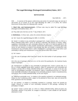 The Legal Metrology (Packaged Commodities) Rules, 2011


                                        NOTIFICATION

                                                                          New Delhi the   , 2011.

GSR……….In exercise of the powers conferred by sub-section (1) read with clause (j) and (q) of
sub-section (2) of section 52 of the Legal Metrology Act 2009, (1 of 2010), the Central
Government hereby makes the following rules, namely:-

1. Short title, and Commencement.- (1)These rules may be called The Legal Metrology
(Packaged Commodities) Rules, 2011.

(2) They shall come into force on the 1st day of March, 2011.

2. Definitions:- In these rules, unless the context otherwise requires-

(a) “Act” means the Legal Metrology Act 2009, (1 of 2010);

(b) “dealer” in relation to any commodity in packaged form, means a person who, or a firm or a
Hindu undivided family which, carries on directly or otherwise, the business of buying, selling,
supplying or distributing any such commodity whether for cash or for deferred payment or for
commission, remuneration or other valuable consideration, and includes a commission agent who
carries on such business on behalf of any principal, but does not include a manufacturer who
manufactures any commodity which is sold or distributed in a packaged form except where such
commodity is sold by such manufacturer to any other person other than a dealer ;

(c) “lot” means –

(i) in the case of packages which have been stored, the total number of such packages stored;
and

(ii) in the case of packages which are on or at the end of the packing line, the maximum hourly
output of packages;’

(d) “manufacturer” in relation to any commodity in packaged form, means a person who, or a
firm or a Hindu undivided family which, produces, makes or manufactures such commodity and
includes a person, firm or Hindu undivided family who or which puts, or causes to be put, any
mark on any packaged commodity, not produced, made or manufactured by him or it, and the
mark claims the commodity in the package to be commodity produced, made or manufactured by
such person, firm or Hindu undivided family, as the case may be;

(e) “'Maximum permissible error”, in relation to the quantity contained in an individual package,
means an error in deficiency which, subject to the provision of these rules, does not exceed the
limits specified in the First Schedule;

(f) “net quantity”, in relation to commodity contained in a package, means the quantity by
weight, measure or number of such commodity contained in that package, excluding the
packaging or wrapper;

(g) “packer” means a person who, or a firm or a Hindu undivided family, which pre-packs any
commodity, whether in any bottle, tin, wrapper or otherwise, in units suitable for sale whether
wholesale or retail;

                                                1
 