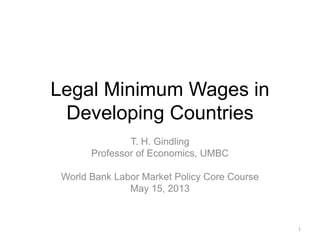 Legal Minimum Wages in
Developing Countries
T. H. Gindling
Professor of Economics, UMBC
World Bank Labor Market Policy Core Course
May 15, 2013
1
 