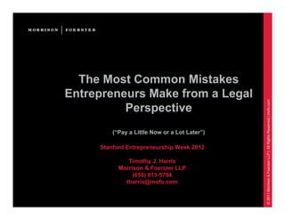 The Most Common Mistakes
Entrepreneurs Make from a Legal




                                               © 2011 Morrison & Foerster LLP | All Rights Reserved | mofo.com
          Perspective
         (“Pay a Little Now or a Lot Later”)

     Stanford Entrepreneurship Week 2012

              Timothy J. Harris
           Morrison & Foerster LLP
                (650) 813-5784
             tharris@mofo.com
 