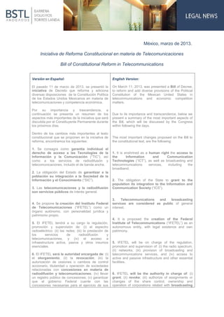 México, marzo de 2013.

     Iniciativa de Reforma Constitucional en materia de Telecomunicaciones

                    Bill of Constitutional Reform in Telecommunications


Versión en Español:                                      English Version:

El pasado 11 de marzo de 2013, se presentó la            On March 11, 2013, was presented a Bill of Decree,
iniciativa de Decreto que reforma y adiciona             to reform and add diverse provisions of the Political
diversas disposiciones de la Constitución Política       Constitution of the Mexican United States in
de los Estados Unidos Mexicanos en materia de            telecommunications and economic competition
telecomunicaciones y competencia económica.              matters.

Por su importancia y trascendencia, a
continuación se presenta un resumen de los               Due to its importance and transcendence, below we
aspectos más importantes de la iniciativa que será       present a summary of the most important aspects of
discutida por el Constituyente Permanente durante        the Bill, which will be discussed by the Congress
los próximos días.                                       within following the days.

Dentro de los cambios más importantes al texto
constitucional que se proponen en la iniciativa de       The most important changes proposed on the Bill to
reforma, encontramos los siguientes:                     the constitutional text, are the following:

1. Se consagra como garantía individual el
derecho de acceso a las Tecnologías de la                1. It is enshrined as a human right the access to
Información y la Comunicación (“TIC”), así               the       Information     and     Communication
como a los servicios de radiodifusión y                  Technologies (“ICT”), as well as broadcasting and
telecomunicaciones, incluido el de banda ancha.          telecommunications      services,  including   the
                                                         broadband.
2. La obligación del Estado de garantizar a la
población su integración a la Sociedad de la
Información y el Conocimiento (“SIC”).                   2. The obligation of the State to grant to the
                                                         population its integration to the Information and
3. Las telecomunicaciones y la radiodifusión             Communication Society (“ICS”).
son servicios públicos de interés general.

                                                         3.    Telecommunications  and   broadcasting
4. Se propone la creación del Instituto Federal          services are considered as public of general
de Telecomunicaciones (“IFETEL”) como un                 interest.
órgano autónomo, con personalidad jurídica y
patrimonio propio.
                                                         4. It is proposed the creation of the Federal
5. El IFETEL tendrá a su cargo la regulación,            Institute of Telecommunications (“IFETEL”) as an
promoción y supervisión de: (i) el espectro              autonomous entity, with legal existence and own
radioeléctrico; (ii) las redes; (iii) la prestación de   patrimony.
los      servicios        de      radiodifusión      y
telecomunicaciones, y (iv) el acceso a
infraestructura activa, pasiva y otros insumos           5. IFETEL will be on charge of the regulation,
esenciales.                                              promotion and supervision of: (i) the radio spectrum;
                                                         (ii) networks; (iii) provision of broadcasting and
6. El IFETEL será la autoridad encargada de: (i)         telecommunications services, and (iv) access to
el otorgamiento; (ii) la revocación; (iii) la            active and passive infrastructure and other essential
autorización de cesiones o cambios de control            facilities.
accionario, titularidad u operación de sociedades
relacionadas con concesiones en materia de
radiodifusión y telecomunicaciones; (iv) llevar          6. IFETEL will be the authority in charge of: (i)
un registro público de concesiones; (v) garantizar       grant; (ii) revoke; (iii) authorize of assignments or
que el gobierno Federal cuente con las                   changes of the share control, ownership and
concesiones necesarias para el ejercicio de sus          operation of corporations related with broadcasting
 