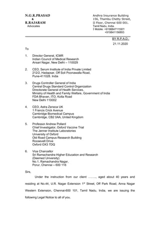 N.G.R.PRASAD Andhra Insurance Building
& 156, Thambu Chetty Street,
R.RAJARAM II Floor, Chennai 600 001.
Advocates Tamil Nadu, India.
Mobile: +919884711597/
+919841156893
______________________________________________________________________
BY R.P.A.D.:
21.11.2020
To
1. Director General, ICMR
Indian Council of Medical Research
Ansari Nagar, New Delhi – 110029
2. CEO, Serum Institute of India Private Limited
212/2, Hadapsar, Off Soli Poonawalla Road,
Pune-411028. India
3. Drugs Controller General of India
Central Drugs Standard Control Organization
Directorate General of Health Services,
Ministry of Health and Family Welfare, Government of India
FDA Bhavan, ITO, Kotla Road
New Delhi 110002
4. CEO, Astra Zeneca UK
1 Francis Crick Avenue
Cambridge Biomedical Campus
Cambridge, CB2 0AA, United Kingdom
5. Professor Andrew Pollard
Chief Investigator, Oxford Vaccine Trial
The Jenner Institute Laboratories
University of Oxford
Old Road Campus Research Building
Roosevelt Drive
Oxford OX3 7DQ
6. Vice Chancellor
Sri Ramachandra Higher Education and Research
(Deemed University)
No.1, Ramachandra Nagar,
Porur, Chennai – 600 116
Sirs,
Under the instruction from our client …….., aged about 40 years and
residing at No.44, U.R. Nagar Extension 1st
Street, Off Park Road, Anna Nagar
Western Extension, Chennai-600 101, Tamil Nadu, India, we are issuing the
following Legal Notice to all of you.
 
