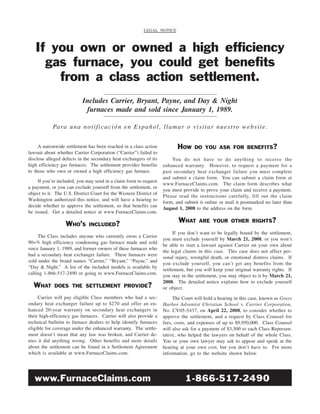 LEGAL NOTICE



   If you own or owned a high efficiency
     gas furnace, you could get benefits
       from a class action settlement.
                           Includes Carrier, Bryant, Payne, and Day & Night
                            furnaces made and sold since January 1, 1989.

            Pa ra u n a n o t i fi c a c i ó n e n E s p a ñ o l , l l a m a r o v i s i t a r n u e s t ro w e b s i t e.


                                                                           HOW
     A nationwide settlement has been reached in a class action                     DO YOU ASK FOR BENEFITS?
lawsuit about whether Carrier Corporation (“Carrier”) failed to
disclose alleged defects in the secondary heat exchangers of its        You do not have to do anything to receive the
high efficiency gas furnaces. The settlement provides benefits      enhanced warranty. However, to request a payment for a
to those who own or owned a high efficiency gas furnace.            past secondary heat exchanger failure you must complete
                                                                    and submit a claim form. You can submit a claim form at
     If you’re included, you may send in a claim form to request
                                                                    www.FurnaceClaims.com. The claim form describes what
a payment, or you can exclude yourself from the settlement, or
                                                                    you must provide to prove your claim and receive a payment.
object to it. The U.S. District Court for the Western District of
                                                                    Please read the instructions carefully, fill out the claim
Washington authorized this notice, and will have a hearing to
                                                                    form, and submit it online or mail it postmarked no later than
decide whether to approve the settlement, so that benefits can
                                                                    August 1, 2008 to the address on the form.
be issued. Get a detailed notice at www.FurnaceClaims.com.
                                                                            WHAT      ARE YOUR OTHER RIGHTS?
                  WHO’S       INCLUDED?
                                                                         If you don’t want to be legally bound by the settlement,
     The Class includes anyone who currently owns a Carrier
                                                                    you must exclude yourself by March 21, 2008, or you won’t
90+% high efficiency condensing gas furnace made and sold
                                                                    be able to start a lawsuit against Carrier on your own about
since January 1, 1989, and former owners of these furnaces who
                                                                    the legal claims in this case. This case does not affect per-
had a secondary heat exchanger failure. These furnaces were
                                                                    sonal injury, wrongful death, or emotional distress claims. If
sold under the brand names “Carrier,” “Bryant,” “Payne,” and
                                                                    you exclude yourself, you can’t get any benefits from the
“Day & Night.” A list of the included models is available by
                                                                    settlement, but you will keep your original warranty rights. If
calling 1-866-517-2490 or going to www.FurnaceClaims.com.
                                                                    you stay in the settlement, you may object to it by March 21,
                                                                    2008. The detailed notice explains how to exclude yourself
  WHAT       DOES THE SETTLEMENT PROVIDE?                           or object.
     Carrier will pay eligible Class members who had a sec-              The Court will hold a hearing in this case, known as Grays
ondary heat exchanger failure up to $270 and offer an en-           Harbor Adventist Christian School v. Carrier Corporation,
hanced 20-year warranty on secondary heat exchangers in             No. CV05-5437, on April 22, 2008, to consider whether to
their high-efficiency gas furnaces. Carrier will also provide a     approve the settlement, and a request by Class Counsel for
technical bulletin to furnace dealers to help identify furnaces     fees, costs, and expenses of up to $9,950,000. Class Counsel
eligible for coverage under the enhanced warranty. The settle-      will also ask for a payment of $3,500 to each Class Represen-
ment doesn’t mean that any law was broken, and Carrier de-          tative, who helped the lawyers on behalf of the whole Class.
nies it did anything wrong. Other benefits and more details         You or your own lawyer may ask to appear and speak at the
about the settlement can be found in a Settlement Agreement         hearing at your own cost, but you don’t have to. For more
which is available at www.FurnaceClaims.com.                        information, go to the website shown below.




   www.FurnaceClaims.com                                                       1-866-517-2490
 