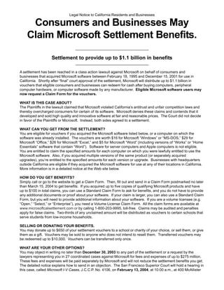 Legal Notice to California Residents and Businesses

     Consumers and Businesses May
    Claim Microsoft Settlement Benefits.
                                    ____________________________________

                    Settlement to provide up to $1.1 billion in benefits
                                    ____________________________________

A settlement has been reached in a class action lawsuit against Microsoft on behalf of consumers and
businesses that acquired Microsoft software between February 18, 1995 and December 15, 2001 for use in
California. Shortly after “final” court approval of the settlement, Microsoft will distribute up to $1.1 billion in
vouchers that eligible consumers and businesses can redeem for cash after buying computers, peripheral
computer hardware, or computer software made by any manufacturer. Eligible Microsoft software users may
now request a Claim Form for the vouchers.

WHAT IS THIS CASE ABOUT?
The Plaintiffs in the lawsuit claimed that Microsoft violated California’s antitrust and unfair competition laws and
thereby overcharged consumers for certain of its software. Microsoft denies these claims and contends that it
developed and sold high quality and innovative software at fair and reasonable prices. The Court did not decide
in favor of the Plaintiffs or Microsoft. Instead, both sides agreed to a settlement.

WHAT CAN YOU GET FROM THE SETTLEMENT?
You are eligible for vouchers if you acquired the Microsoft software listed below, or a computer on which the
software was already installed. The vouchers are worth $16 for Microsoft “Windows” or “MS-DOS,” $29 for
Microsoft “Office,” $26 for Microsoft “Excel,” and $5 for Microsoft “Word” (including versions of “Works” or “Home
Essentials” software that contain “Word”). Software for server computers and Apple computers is not eligible.
You are entitled to claim the specified amounts for each computer on which you were lawfully entitled to use the
Microsoft software. Also, if you acquired multiple versions of the same product (or separately acquired
upgrades), you’re entitled to the specified amounts for each version or upgrade. Businesses with headquarters
outside California are eligible if they acquired the Microsoft software for use at any of their locations in California.
More information is in a detailed notice at the Web site below.

HOW DO YOU GET BENEFITS?
Simply call or go to the website to get a Claim Form. Then, fill out and send in a Claim Form postmarked no later
than March 15, 2004 to get benefits. If you acquired up to five copies of qualifying Microsoft products and have
up to $100 in total claims, you can use a Standard Claim Form to ask for benefits, and you do not have to provide
any additional documents or proof about your software. If your claim is larger, you can also use a Standard Claim
Form, but you will need to provide additional information about your software. If you are a volume licensee (e.g.
“Open,” “Select,” or “Enterprise”), you need a Volume License Claim Form. All the claim forms are available at
www.microsoftcalsettlement.com or by calling 1-800-203-9995, toll-free. Claims may be audited and penalties
apply for false claims. Two-thirds of any unclaimed amount will be distributed as vouchers to certain schools that
serve students from low-income households.

SELLING OR DONATING YOUR BENEFITS.
You may donate up to $650 of your settlement vouchers to a school or charity of your choice, or sell them, or give
them as a gift. Vouchers may be sold to anyone who does not intend to resell them. Transferred vouchers may
be redeemed up to $10,000. Vouchers can be transferred only once.

WHAT ARE YOUR OTHER OPTIONS?
You may object in writing no later than December 30, 2003 to any part of the settlement or a request by the
lawyers representing you in 27 coordinated cases against Microsoft for fees and expenses of up to $275 million.
These fees and expenses will be paid separately by Microsoft and will not reduce the settlement benefits you get.
The detailed notice explains how to send in an objection. The San Francisco Superior Court will hold a hearing in
this case, called Microsoft I-V Cases, J.C.C.P. No. 4106, on February 13, 2004, at 10:00 a.m., at 400 McAllister
 