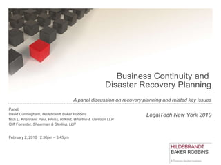   Business Continuity and  Disaster Recovery Planning A panel discussion on recovery planning and related key issues Panel: David Cunningham,  Hildebrandt Baker Robbins Nick L. Krishnani,  Paul, Weiss, Rifkind, Wharton & Garrison LLP   Cliff Forrester,  Shearman & Sterling, LLP February 2, 2010  2:30pm – 3:45pm LegalTech New York 2010 