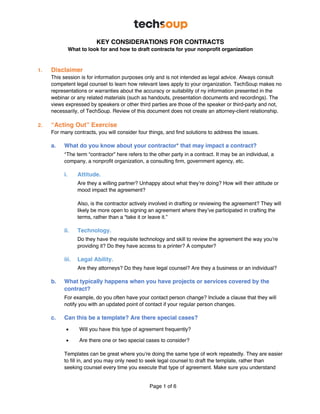 Page 1 of 6
KEY CONSIDERATIONS FOR CONTRACTS
What to look for and how to draft contracts for your nonprofit organization
1. Disclaimer
This session is for information purposes only and is not intended as legal advice. Always consult
competent legal counsel to learn how relevant laws apply to your organization. TechSoup makes no
representations or warranties about the accuracy or suitability of ny information presented in the
webinar or any related materials (such as handouts, presentation documents and recordings). The
views expressed by speakers or other third parties are those of the speaker or third-party and not,
necessarily, of TechSoup. Review of this document does not create an attorney-client relationship.
2. “Acting Out” Exercise
For many contracts, you will consider four things, and find solutions to address the issues.
a. What do you know about your contractor* that may impact a contract?
*The term “contractor” here refers to the other party in a contract. It may be an individual, a
company, a nonprofit organization, a consulting firm, government agency, etc.
i. Attitude.
Are they a willing partner? Unhappy about what they’re doing? How will their attitude or
mood impact the agreement?
Also, is the contractor actively involved in drafting or reviewing the agreement? They will
likely be more open to signing an agreement where they’ve participated in crafting the
terms, rather than a “take it or leave it.”
ii. Technology.
Do they have the requisite technology and skill to review the agreement the way you’re
providing it? Do they have access to a printer? A computer?
iii. Legal Ability.
Are they attorneys? Do they have legal counsel? Are they a business or an individual?
b. What typically happens when you have projects or services covered by the
contract?
For example, do you often have your contact person change? Include a clause that they will
notify you with an updated point of contact if your regular person changes.
c. Can this be a template? Are there special cases?
• Will you have this type of agreement frequently?
• Are there one or two special cases to consider?
Templates can be great where you’re doing the same type of work repeatedly. They are easier
to fill in, and you may only need to seek legal counsel to draft the template, rather than
seeking counsel every time you execute that type of agreement. Make sure you understand
 