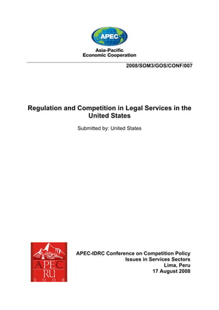 ___________________________________________________________________________
                                             2008/SOM3/GOS/CONF/007




Regulation and Competition in Legal Services in the
                 United States
                       Submitted by: United States




                      APEC-IDRC Conference on Competition Policy
                                       Issues in Services Sectors
                                                       Lima, Peru
                                                  17 August 2008
 