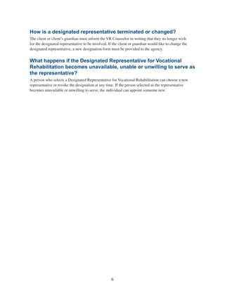 6
How is a designated representative terminated or changed?
The client or client’s guardian must inform the VR Counselor in writing that they no longer wish
for the designated representative to be involved. If the client or guardian would like to change the
designated representative, a new designation form must be provided to the agency.
What happens if the Designated Representative for Vocational
Rehabilitation becomes unavailable, unable or unwilling to serve as
the representative?
A person who selects a Designated Representative for Vocational Rehabilitation can choose a new
representative or revoke the designation at any time. If the person selected as the representative
becomes unavailable or unwilling to serve, the individual can appoint someone new.
 